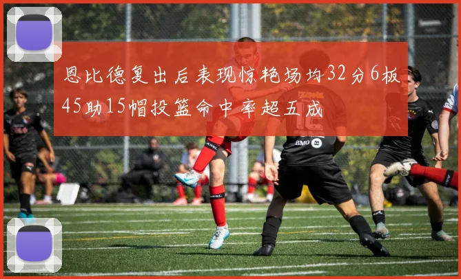 恩比德复出后表现惊艳场均32分6板45助15帽投篮命中率超五成