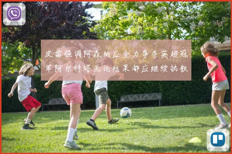 皮雷强调阿森纳应全力争夺英超冠军阿尔特塔无论结果都应继续执教