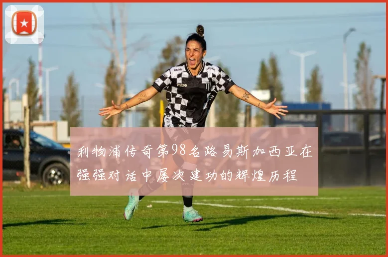 利物浦传奇第98名路易斯加西亚在强强对话中屡次建功的辉煌历程