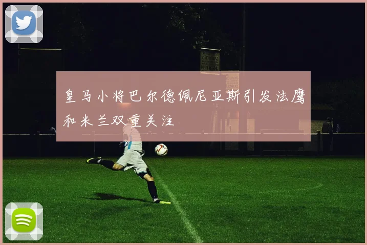 皇马小将巴尔德佩尼亚斯引发法鹰和米兰双重关注