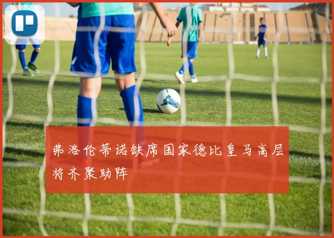 弗洛伦蒂诺缺席国家德比皇马高层将齐聚助阵