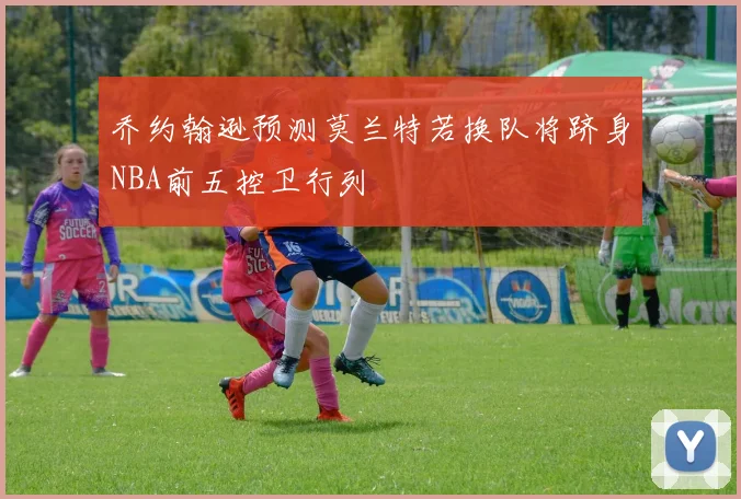 乔约翰逊预测莫兰特若换队将跻身NBA前五控卫行列