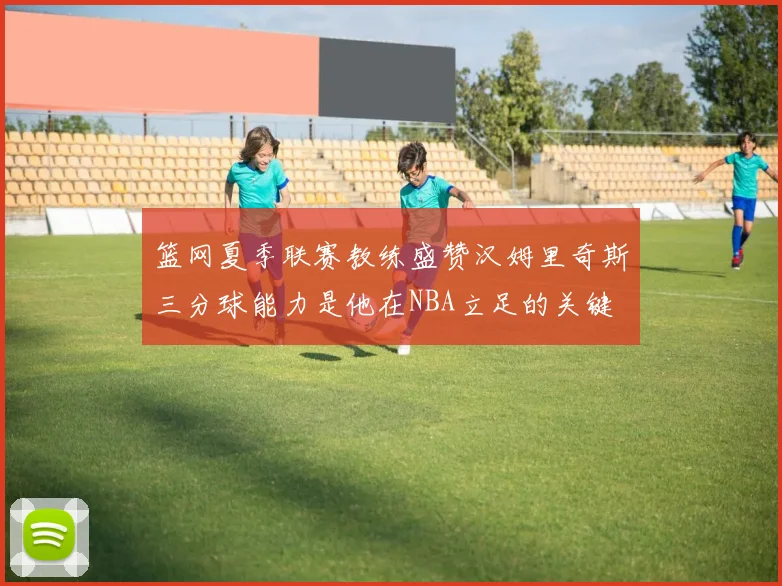 篮网夏季联赛教练盛赞汉姆里奇斯三分球能力是他在NBA立足的关键