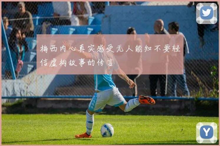 梅西内心真实感受无人能知不要轻信虚构故事的传言