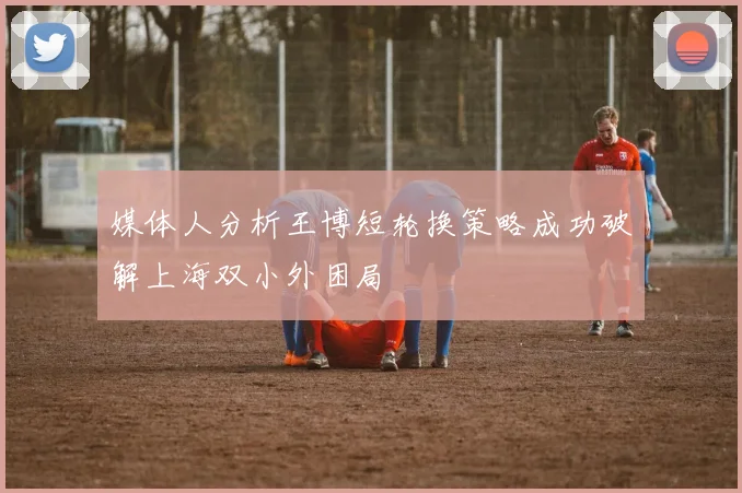 媒体人分析王博短轮换策略成功破解上海双小外困局