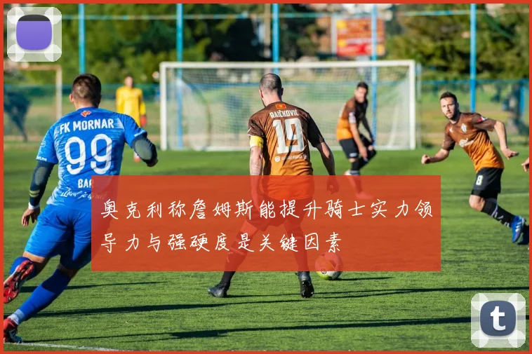 奥克利称詹姆斯能提升骑士实力领导力与强硬度是关键因素