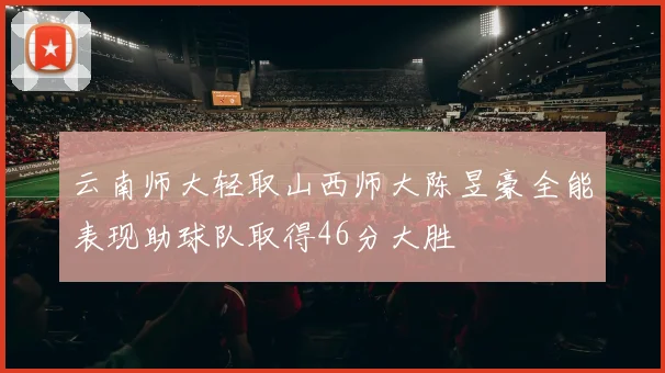 云南师大轻取山西师大陈昱豪全能表现助球队取得46分大胜