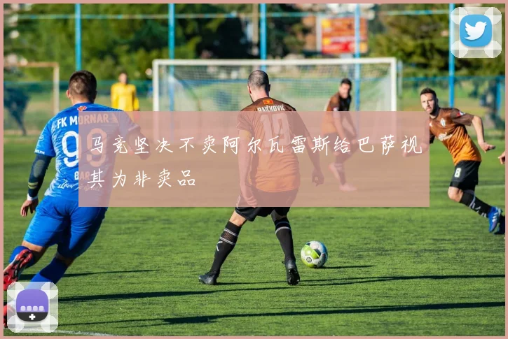 马竞坚决不卖阿尔瓦雷斯给巴萨视其为非卖品