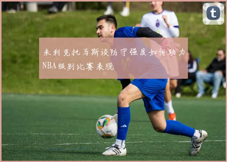 米利克托马斯谈防守强度如何助力NBA级别比赛表现