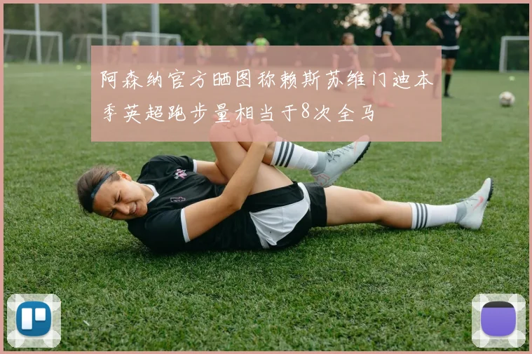 阿森纳官方晒图称赖斯苏维门迪本季英超跑步量相当于8次全马
