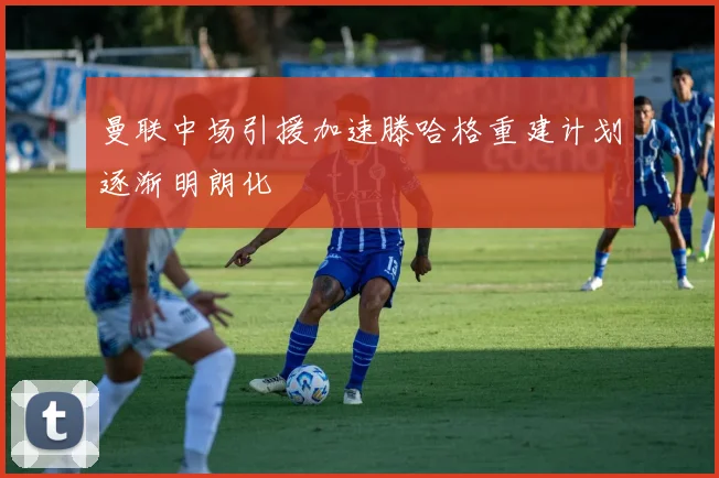 曼联中场引援加速滕哈格重建计划逐渐明朗化